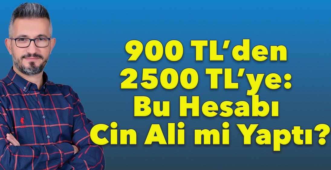 900 TL’den 2500 TL’ye: Bu Hesabı Cin Ali mi Yaptı?