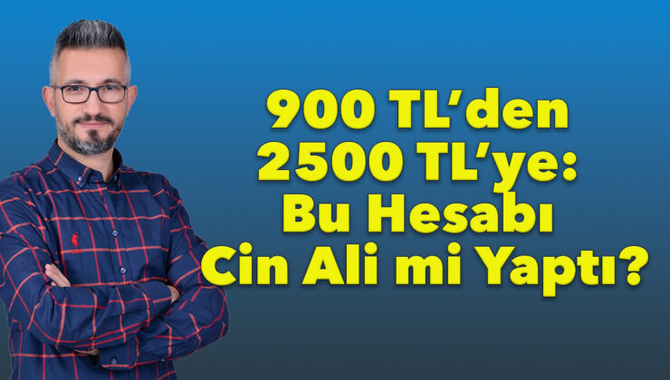 900 TL’den 2500 TL’ye: Bu Hesabı Cin Ali mi Yaptı?